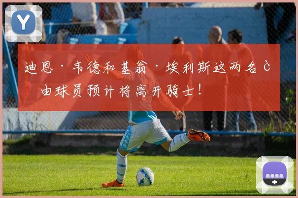 迪恩·韦德和基翁·埃利斯这两名自由球员预计将离开骑士！