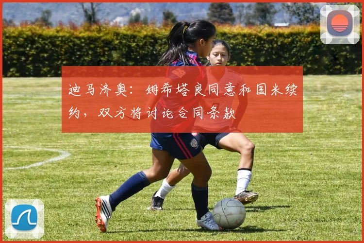 迪马济奥：姆希塔良同意和国米续约，双方将讨论合同条款
