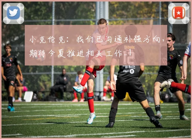 小克伦克：我们已沟通补强方向，期待今夏推进相关工作_1